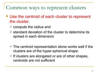 28 
Common ways to represent clusters 
 Use the centroid of each cluster to represent 
the cluster. 
 compute the radius and 
 standard deviation of the cluster to determine its 
spread in each dimension 
 The centroid representation alone works well if the 
clusters are of the hyper-spherical shape. 
 If clusters are elongated or are of other shapes, 
centroids are not sufficient 
 