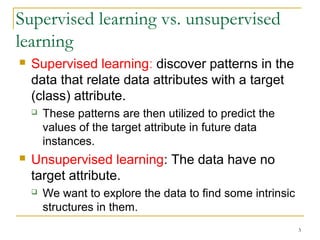 3 
Supervised learning vs. unsupervised 
learning 
 Supervised learning: discover patterns in the 
data that relate data attributes with a target 
(class) attribute. 
 These patterns are then utilized to predict the 
values of the target attribute in future data 
instances. 
 Unsupervised learning: The data have no 
target attribute. 
 We want to explore the data to find some intrinsic 
structures in them. 
 