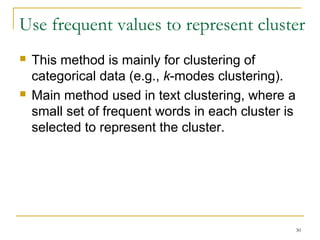 Use frequent values to represent cluster 
30 
 This method is mainly for clustering of 
categorical data (e.g., k-modes clustering). 
 Main method used in text clustering, where a 
small set of frequent words in each cluster is 
selected to represent the cluster. 
 