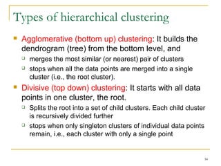 34 
Types of hierarchical clustering 
 Agglomerative (bottom up) clustering: It builds the 
dendrogram (tree) from the bottom level, and 
 merges the most similar (or nearest) pair of clusters 
 stops when all the data points are merged into a single 
cluster (i.e., the root cluster). 
 Divisive (top down) clustering: It starts with all data 
points in one cluster, the root. 
 Splits the root into a set of child clusters. Each child cluster 
is recursively divided further 
 stops when only singleton clusters of individual data points 
remain, i.e., each cluster with only a single point 
 