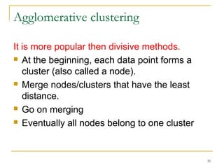 35 
Agglomerative clustering 
It is more popular then divisive methods. 
 At the beginning, each data point forms a 
cluster (also called a node). 
 Merge nodes/clusters that have the least 
distance. 
 Go on merging 
 Eventually all nodes belong to one cluster 
 