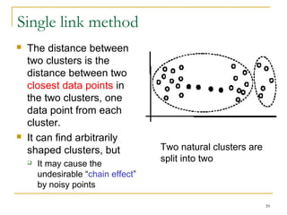 39 
Single link method 
 The distance between 
two clusters is the 
distance between two 
closest data points in 
the two clusters, one 
data point from each 
cluster. 
 It can find arbitrarily 
shaped clusters, but 
 It may cause the 
undesirable “chain effect” 
by noisy points 
Two natural clusters are 
split into two 
 