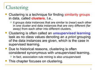 4 
Clustering 
 Clustering is a technique for finding similarity groups 
in data, called clusters. I.e., 
 it groups data instances that are similar to (near) each other 
in one cluster and data instances that are very different (far 
away) from each other into different clusters. 
 Clustering is often called an unsupervised learning 
task as no class values denoting an a priori grouping 
of the data instances are given, which is the case in 
supervised learning. 
 Due to historical reasons, clustering is often 
considered synonymous with unsupervised learning. 
 In fact, association rule mining is also unsupervised 
 This chapter focuses on clustering. 
 