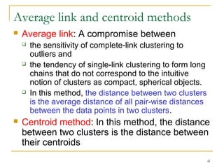 41 
Average link and centroid methods 
 Average link: A compromise between 
 the sensitivity of complete-link clustering to 
outliers and 
 the tendency of single-link clustering to form long 
chains that do not correspond to the intuitive 
notion of clusters as compact, spherical objects. 
 In this method, the distance between two clusters 
is the average distance of all pair-wise distances 
between the data points in two clusters. 
 Centroid method: In this method, the distance 
between two clusters is the distance between 
their centroids 
 