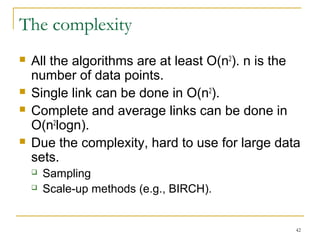 42 
The complexity 
 All the algorithms are at least O(n2). n is the 
number of data points. 
 Single link can be done in O(n2). 
 Complete and average links can be done in 
O(n2logn). 
 Due the complexity, hard to use for large data 
sets. 
 Sampling 
 Scale-up methods (e.g., BIRCH). 
 