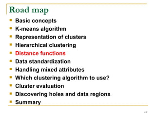 43 
Road map 
 Basic concepts 
 K-means algorithm 
 Representation of clusters 
 Hierarchical clustering 
 Distance functions 
 Data standardization 
 Handling mixed attributes 
 Which clustering algorithm to use? 
 Cluster evaluation 
 Discovering holes and data regions 
 Summary 
 