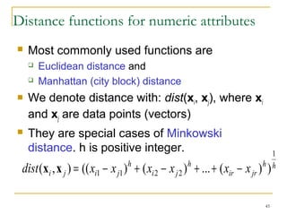 45 
Distance functions for numeric attributes 
 Most commonly used functions are 
 Euclidean distance and 
 Manhattan (city block) distance 
 We denote distance with: dist(xi, xj), where xi 
and xj are data points (vectors) 
 They are special cases of Minkowski 
distance. h is positive integer. 
h h 
ir jr 
h 
i j 
h 
dist i j xi xj x x x x 
1 
(x ,x ) = (( 1 - 1) + ( 2 - 2 ) + ...+ ( - ) ) 
 
