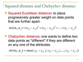 47 
Squared distance and Chebychev distance 
 Squared Euclidean distance: to place 
progressively greater weight on data points 
that are further apart. 
2 2 
dist(xi ,x j ) = (xi1 - xj1) + (xi 2 - xj 2 
) + ... + (xir - xjr ) 
2 
 Chebychev distance: one wants to define two 
data points as "different" if they are different 
on any one of the attributes. 
dist(xi ,x j ) = max(| xi1 - x j1 |, | xi2 - x j2 |, ..., | xir - x jr |) 
 