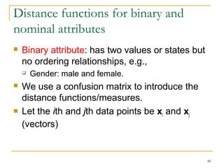 48 
Distance functions for binary and 
nominal attributes 
 Binary attribute: has two values or states but 
no ordering relationships, e.g., 
 Gender: male and female. 
 We use a confusion matrix to introduce the 
distance functions/measures. 
 Let the ith and jth data points be xi and xj 
(vectors) 
 