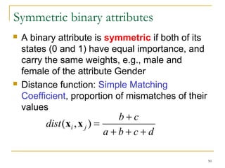 50 
Symmetric binary attributes 
 A binary attribute is symmetric if both of its 
states (0 and 1) have equal importance, and 
carry the same weights, e.g., male and 
female of the attribute Gender 
 Distance function: Simple Matching 
Coefficient, proportion of mismatches of their 
values 
dist (x ,x ) = b + 
c i j + + + 
a b c d 
 