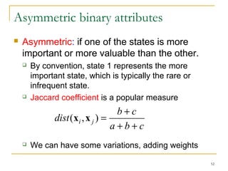 52 
Asymmetric binary attributes 
 Asymmetric: if one of the states is more 
important or more valuable than the other. 
 By convention, state 1 represents the more 
important state, which is typically the rare or 
infrequent state. 
 Jaccard coefficient is a popular measure 
dist (x ,x ) = b + 
c i j + + 
a b c 
 We can have some variations, adding weights 
 