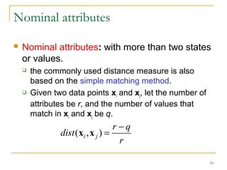 53 
Nominal attributes 
 Nominal attributes: with more than two states 
or values. 
 the commonly used distance measure is also 
based on the simple matching method. 
 Given two data points xi and xj, let the number of 
attributes be r, and the number of values that 
match in xi and xj be q. 
dist (x i ,x ) = r - 
q j 
r 
 