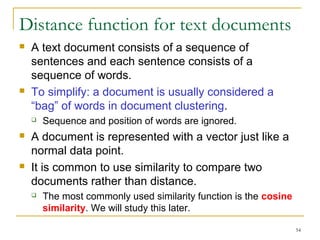 54 
Distance function for text documents 
 A text document consists of a sequence of 
sentences and each sentence consists of a 
sequence of words. 
 To simplify: a document is usually considered a 
“bag” of words in document clustering. 
 Sequence and position of words are ignored. 
 A document is represented with a vector just like a 
normal data point. 
 It is common to use similarity to compare two 
documents rather than distance. 
 The most commonly used similarity function is the cosine 
similarity. We will study this later. 
 