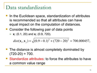 dist(xi ,x j ) = (0.9 - 0.1)2 + (720 - 20)2 = 700.000457, 
56 
Data standardization 
 In the Euclidean space, standardization of attributes 
is recommended so that all attributes can have 
equal impact on the computation of distances. 
 Consider the following pair of data points 
 xi: (0.1, 20) and xj: (0.9, 720). 
 The distance is almost completely dominated by 
(720-20) = 700. 
 Standardize attributes: to force the attributes to have 
a common value range 
 