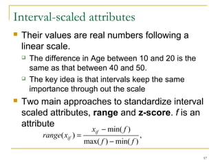 57 
Interval-scaled attributes 
 Their values are real numbers following a 
linear scale. 
 The difference in Age between 10 and 20 is the 
same as that between 40 and 50. 
 The key idea is that intervals keep the same 
importance through out the scale 
 Two main approaches to standardize interval 
scaled attributes, range and z-score. f is an 
attribute 
, 
x f 
min( ) 
- 
max( ) min( ) 
( ) 
f f 
range x = 
if 
if - 
 
