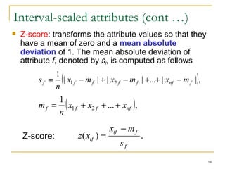58 
Interval-scaled attributes (cont …) 
 Z-score: transforms the attribute values so that they 
have a mean of zero and a mean absolute 
deviation of 1. The mean absolute deviation of 
attribute f, denoted by sf, is computed as follows 
1 (| | | | ... | |), 
s = - + - + + - 
f x1 f mf x2 f mf xnf mf 
n 
1 ( ... ), 
m = + + + 
f x1 f x2 f xnf 
n 
x - 
m 
if f 
z x 
Z-score: = 
( ) . 
f 
if s 
 