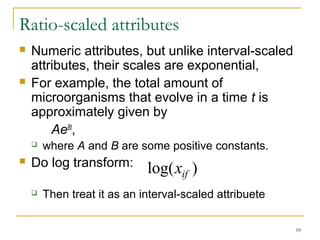 59 
Ratio-scaled attributes 
 Numeric attributes, but unlike interval-scaled 
attributes, their scales are exponential, 
 For example, the total amount of 
microorganisms that evolve in a time t is 
approximately given by 
AeBt, 
 where A and B are some positive constants. 
 Do log transform: 
log(xif ) 
 Then treat it as an interval-scaled attribuete 
 