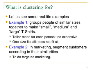 6 
What is clustering for? 
 Let us see some real-life examples 
 Example 1: groups people of similar sizes 
together to make “small”, “medium” and 
“large” T-Shirts. 
 Tailor-made for each person: too expensive 
 One-size-fits-all: does not fit all. 
 Example 2: In marketing, segment customers 
according to their similarities 
 To do targeted marketing. 
 