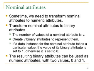 60 
Nominal attributes 
 Sometime, we need to transform nominal 
attributes to numeric attributes. 
 Transform nominal attributes to binary 
attributes. 
 The number of values of a nominal attribute is v. 
 Create v binary attributes to represent them. 
 If a data instance for the nominal attribute takes a 
particular value, the value of its binary attribute is 
set to 1, otherwise it is set to 0. 
 The resulting binary attributes can be used as 
numeric attributes, with two values, 0 and 1. 
 