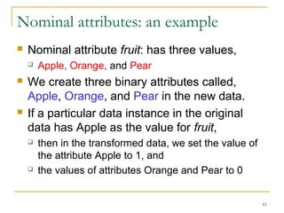61 
Nominal attributes: an example 
 Nominal attribute fruit: has three values, 
 Apple, Orange, and Pear 
 We create three binary attributes called, 
Apple, Orange, and Pear in the new data. 
 If a particular data instance in the original 
data has Apple as the value for fruit, 
 then in the transformed data, we set the value of 
the attribute Apple to 1, and 
 the values of attributes Orange and Pear to 0 
 