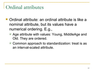 62 
Ordinal attributes 
 Ordinal attribute: an ordinal attribute is like a 
nominal attribute, but its values have a 
numerical ordering. E.g., 
 Age attribute with values: Young, MiddleAge and 
Old. They are ordered. 
 Common approach to standardization: treat is as 
an interval-scaled attribute. 
 