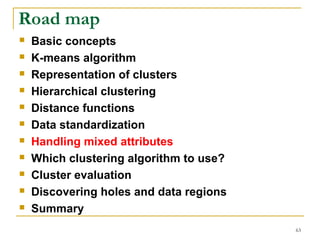 63 
Road map 
 Basic concepts 
 K-means algorithm 
 Representation of clusters 
 Hierarchical clustering 
 Distance functions 
 Data standardization 
 Handling mixed attributes 
 Which clustering algorithm to use? 
 Cluster evaluation 
 Discovering holes and data regions 
 Summary 
 