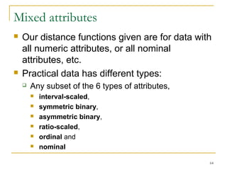 Mixed attributes 
 Our distance functions given are for data with 
all numeric attributes, or all nominal 
attributes, etc. 
 Practical data has different types: 
64 
 Any subset of the 6 types of attributes, 
 interval-scaled, 
 symmetric binary, 
 asymmetric binary, 
 ratio-scaled, 
 ordinal and 
 nominal 
 