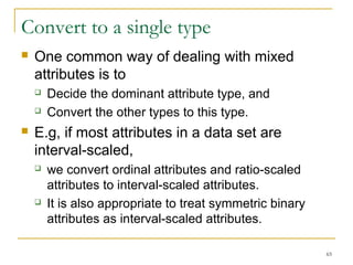 65 
Convert to a single type 
 One common way of dealing with mixed 
attributes is to 
 Decide the dominant attribute type, and 
 Convert the other types to this type. 
 E.g, if most attributes in a data set are 
interval-scaled, 
 we convert ordinal attributes and ratio-scaled 
attributes to interval-scaled attributes. 
 It is also appropriate to treat symmetric binary 
attributes as interval-scaled attributes. 
 