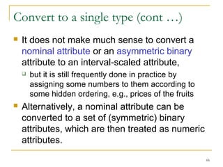 66 
Convert to a single type (cont …) 
 It does not make much sense to convert a 
nominal attribute or an asymmetric binary 
attribute to an interval-scaled attribute, 
 but it is still frequently done in practice by 
assigning some numbers to them according to 
some hidden ordering, e.g., prices of the fruits 
 Alternatively, a nominal attribute can be 
converted to a set of (symmetric) binary 
attributes, which are then treated as numeric 
attributes. 
 
