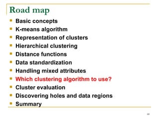 68 
Road map 
 Basic concepts 
 K-means algorithm 
 Representation of clusters 
 Hierarchical clustering 
 Distance functions 
 Data standardization 
 Handling mixed attributes 
 Which clustering algorithm to use? 
 Cluster evaluation 
 Discovering holes and data regions 
 Summary 
 
