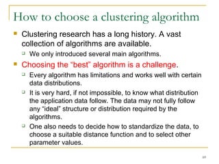 69 
How to choose a clustering algorithm 
 Clustering research has a long history. A vast 
collection of algorithms are available. 
 We only introduced several main algorithms. 
 Choosing the “best” algorithm is a challenge. 
 Every algorithm has limitations and works well with certain 
data distributions. 
 It is very hard, if not impossible, to know what distribution 
the application data follow. The data may not fully follow 
any “ideal” structure or distribution required by the 
algorithms. 
 One also needs to decide how to standardize the data, to 
choose a suitable distance function and to select other 
parameter values. 
 