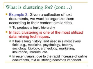 7 
What is clustering for? (cont…) 
 Example 3: Given a collection of text 
documents, we want to organize them 
according to their content similarities, 
 To produce a topic hierarchy 
 In fact, clustering is one of the most utilized 
data mining techniques. 
 It has a long history, and used in almost every 
field, e.g., medicine, psychology, botany, 
sociology, biology, archeology, marketing, 
insurance, libraries, etc. 
 In recent years, due to the rapid increase of online 
documents, text clustering becomes important. 
 