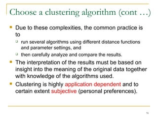 Choose a clustering algorithm (cont …) 
70 
 Due to these complexities, the common practice is 
to 
 run several algorithms using different distance functions 
and parameter settings, and 
 then carefully analyze and compare the results. 
 The interpretation of the results must be based on 
insight into the meaning of the original data together 
with knowledge of the algorithms used. 
 Clustering is highly application dependent and to 
certain extent subjective (personal preferences). 
 