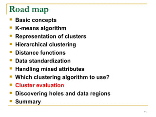 71 
Road map 
 Basic concepts 
 K-means algorithm 
 Representation of clusters 
 Hierarchical clustering 
 Distance functions 
 Data standardization 
 Handling mixed attributes 
 Which clustering algorithm to use? 
 Cluster evaluation 
 Discovering holes and data regions 
 Summary 
 