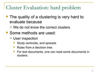 72 
Cluster Evaluation: hard problem 
 The quality of a clustering is very hard to 
evaluate because 
 We do not know the correct clusters 
 Some methods are used: 
 User inspection 
 Study centroids, and spreads 
 Rules from a decision tree. 
 For text documents, one can read some documents in 
clusters. 
 