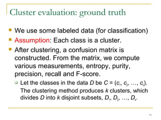 73 
Cluster evaluation: ground truth 
 We use some labeled data (for classification) 
 Assumption: Each class is a cluster. 
 After clustering, a confusion matrix is 
constructed. From the matrix, we compute 
various measurements, entropy, purity, 
precision, recall and F-score. 
 Let the classes in the data D be C = (c1, c2, …, ck). 
The clustering method produces k clusters, which 
divides D into k disjoint subsets, D1, D2, …, Dk. 
 