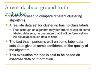 A remark about ground truth 
evaluation  Commonly used to compare different clustering 
algorithms. 
 A real-life data set for clustering has no class labels. 
 Thus although an algorithm may perform very well on some 
labeled data sets, no guarantee that it will perform well on 
the actual application data at hand. 
77 
 The fact that it performs well on some label data 
sets does give us some confidence of the quality of 
the algorithm. 
 This evaluation method is said to be based on 
external data or information. 
 