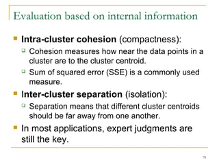 78 
Evaluation based on internal information 
 Intra-cluster cohesion (compactness): 
 Cohesion measures how near the data points in a 
cluster are to the cluster centroid. 
 Sum of squared error (SSE) is a commonly used 
measure. 
 Inter-cluster separation (isolation): 
 Separation means that different cluster centroids 
should be far away from one another. 
 In most applications, expert judgments are 
still the key. 
 