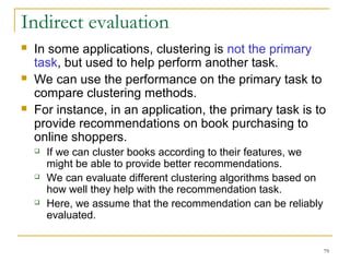 Indirect evaluation 
 In some applications, clustering is not the primary 
task, but used to help perform another task. 
 We can use the performance on the primary task to 
compare clustering methods. 
 For instance, in an application, the primary task is to 
provide recommendations on book purchasing to 
online shoppers. 
79 
 If we can cluster books according to their features, we 
might be able to provide better recommendations. 
 We can evaluate different clustering algorithms based on 
how well they help with the recommendation task. 
 Here, we assume that the recommendation can be reliably 
evaluated. 
 