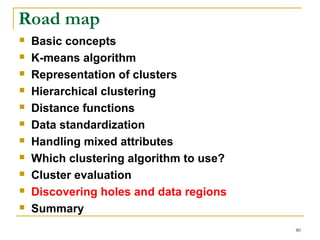 80 
Road map 
 Basic concepts 
 K-means algorithm 
 Representation of clusters 
 Hierarchical clustering 
 Distance functions 
 Data standardization 
 Handling mixed attributes 
 Which clustering algorithm to use? 
 Cluster evaluation 
 Discovering holes and data regions 
 Summary 
 