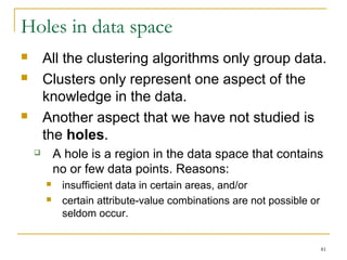 81 
Holes in data space 
 All the clustering algorithms only group data. 
 Clusters only represent one aspect of the 
knowledge in the data. 
 Another aspect that we have not studied is 
the holes. 
 A hole is a region in the data space that contains 
no or few data points. Reasons: 
 insufficient data in certain areas, and/or 
 certain attribute-value combinations are not possible or 
seldom occur. 
 