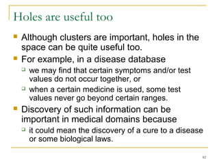 82 
Holes are useful too 
 Although clusters are important, holes in the 
space can be quite useful too. 
 For example, in a disease database 
 we may find that certain symptoms and/or test 
values do not occur together, or 
 when a certain medicine is used, some test 
values never go beyond certain ranges. 
 Discovery of such information can be 
important in medical domains because 
 it could mean the discovery of a cure to a disease 
or some biological laws. 
 