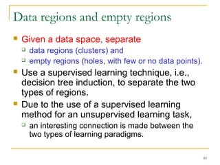 83 
Data regions and empty regions 
 Given a data space, separate 
 data regions (clusters) and 
 empty regions (holes, with few or no data points). 
 Use a supervised learning technique, i.e., 
decision tree induction, to separate the two 
types of regions. 
 Due to the use of a supervised learning 
method for an unsupervised learning task, 
 an interesting connection is made between the 
two types of learning paradigms. 
 