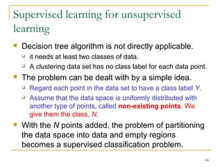 84 
Supervised learning for unsupervised 
learning 
 Decision tree algorithm is not directly applicable. 
 it needs at least two classes of data. 
 A clustering data set has no class label for each data point. 
 The problem can be dealt with by a simple idea. 
 Regard each point in the data set to have a class label Y. 
 Assume that the data space is uniformly distributed with 
another type of points, called non-existing points. We 
give them the class, N. 
 With the N points added, the problem of partitioning 
the data space into data and empty regions 
becomes a supervised classification problem. 
 