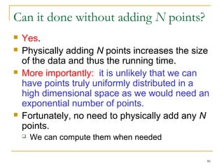 86 
Can it done without adding N points? 
 Yes. 
 Physically adding N points increases the size 
of the data and thus the running time. 
 More importantly: it is unlikely that we can 
have points truly uniformly distributed in a 
high dimensional space as we would need an 
exponential number of points. 
 Fortunately, no need to physically add any N 
points. 
 We can compute them when needed 
 