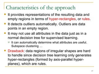 87 
Characteristics of the approach 
 It provides representations of the resulting data and 
empty regions in terms of hyper-rectangles, or rules. 
 It detects outliers automatically. Outliers are data 
points in an empty region. 
 It may not use all attributes in the data just as in a 
normal decision tree for supervised learning. 
 It can automatically determine what attributes are useful. 
Subspace clustering … 
 Drawback: data regions of irregular shapes are hard 
to handle since decision tree learning only generates 
hyper-rectangles (formed by axis-parallel hyper-planes), 
which are rules. 
 