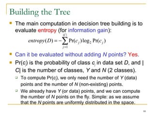 88 
Building the Tree 
 The main computation in decision tree building is to 
evaluate entropy (for information gain): 
C 
| | 
entropy D = å= 
- 
c j c ( ) Pr( )log Pr( ) 
1 
2 j 
j 
 Can it be evaluated without adding N points? Yes. 
 Pr(cj) is the probability of class cj in data set D, and | 
C| is the number of classes, Y and N (2 classes). 
 To compute Pr(cj), we only need the number of Y (data) 
points and the number of N (non-existing) points. 
 We already have Y (or data) points, and we can compute 
the number of N points on the fly. Simple: as we assume 
that the N points are uniformly distributed in the space. 
 