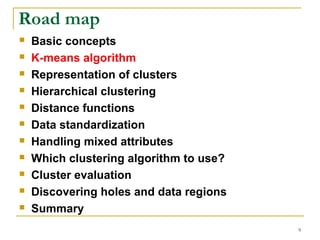9 
Road map 
 Basic concepts 
 K-means algorithm 
 Representation of clusters 
 Hierarchical clustering 
 Distance functions 
 Data standardization 
 Handling mixed attributes 
 Which clustering algorithm to use? 
 Cluster evaluation 
 Discovering holes and data regions 
 Summary 
 