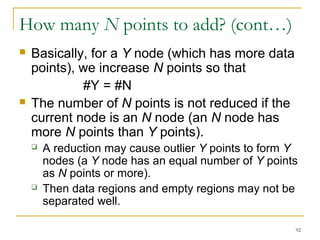 92 
How many N points to add? (cont…) 
 Basically, for a Y node (which has more data 
points), we increase N points so that 
#Y = #N 
 The number of N points is not reduced if the 
current node is an N node (an N node has 
more N points than Y points). 
 A reduction may cause outlier Y points to form Y 
nodes (a Y node has an equal number of Y points 
as N points or more). 
 Then data regions and empty regions may not be 
separated well. 
 
