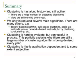 95 
Summary 
 Clustering is has along history and still active 
 There are a huge number of clustering algorithms 
 More are still coming every year. 
 We only introduced several main algorithms. There are 
many others, e.g., 
 density based algorithm, sub-space clustering, scale-up 
methods, neural networks based methods, fuzzy clustering, 
co-clustering, etc. 
 Clustering is hard to evaluate, but very useful in 
practice. This partially explains why there are still a 
large number of clustering algorithms being devised 
every year. 
 Clustering is highly application dependent and to some 
extent subjective. 
